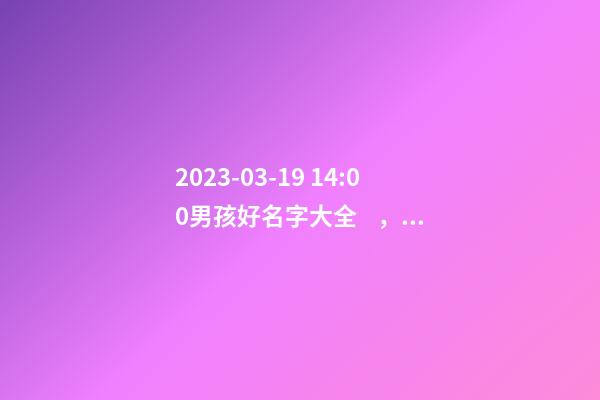 2023-03-19 14:00男孩好名字大全，要帶五行八字的哦